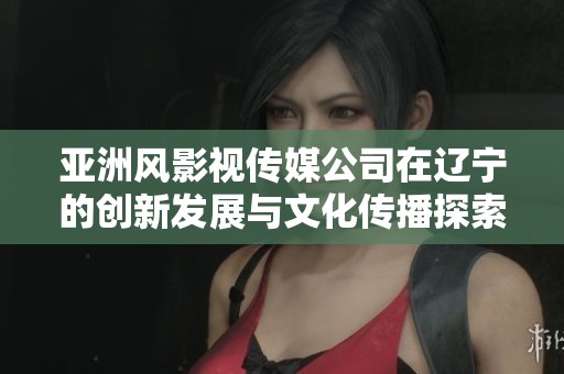 亚洲风影视传媒公司在辽宁的创新发展与文化传播探索