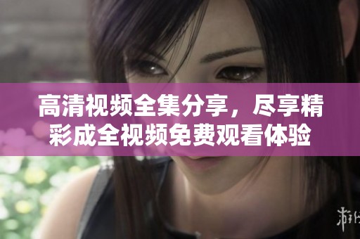 高清视频全集分享，尽享精彩成全视频免费观看体验