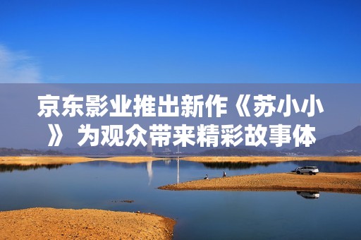 京东影业推出新作《苏小小》 为观众带来精彩故事体验