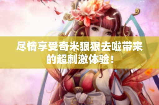 尽情享受奇米狠狠去啦带来的超刺激体验！