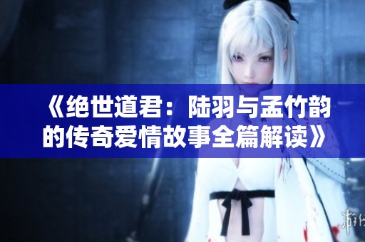 《绝世道君：陆羽与孟竹韵的传奇爱情故事全篇解读》