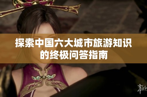 探索中国六大城市旅游知识的终极问答指南