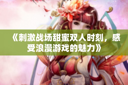 《刺激战场甜蜜双人时刻，感受浪漫游戏的魅力》