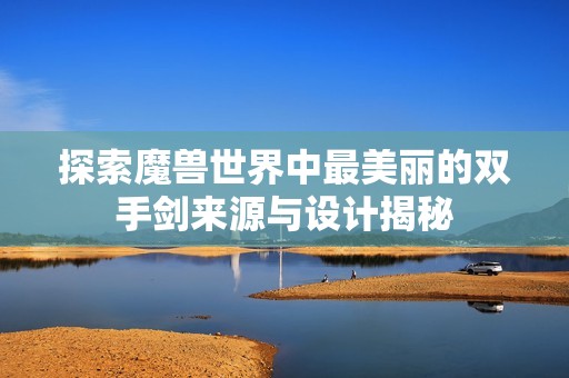 探索魔兽世界中最美丽的双手剑来源与设计揭秘
