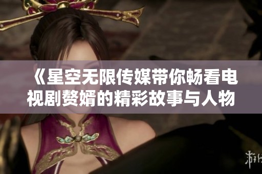 《星空无限传媒带你畅看电视剧赘婿的精彩故事与人物》