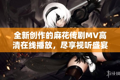 全新创作的麻花传剧MV高清在线播放，尽享视听盛宴