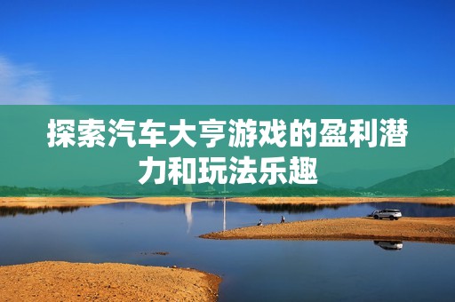 探索汽车大亨游戏的盈利潜力和玩法乐趣