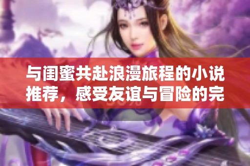 与闺蜜共赴浪漫旅程的小说推荐，感受友谊与冒险的完美结合