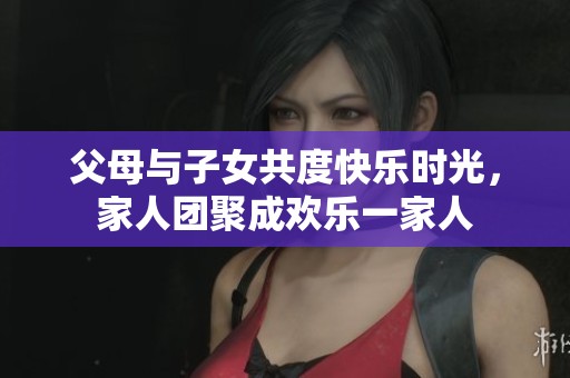 父母与子女共度快乐时光，家人团聚成欢乐一家人