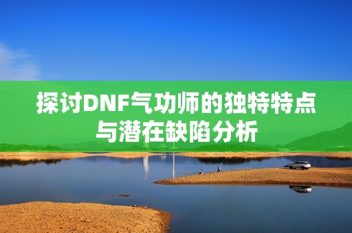 探讨DNF气功师的独特特点与潜在缺陷分析