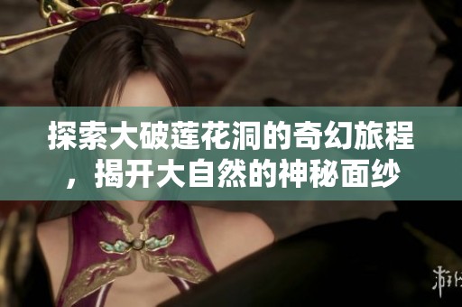 探索大破莲花洞的奇幻旅程，揭开大自然的神秘面纱