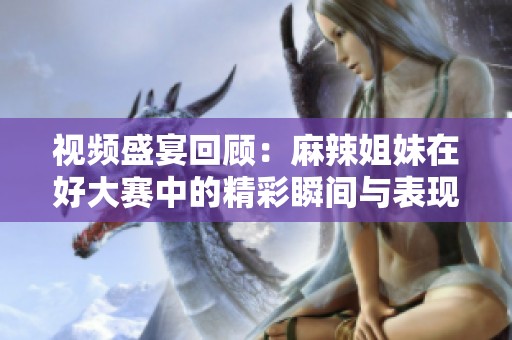 视频盛宴回顾：麻辣姐妹在好大赛中的精彩瞬间与表现