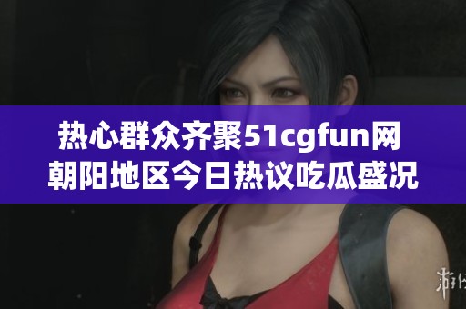 热心群众齐聚51cgfun网 朝阳地区今日热议吃瓜盛况