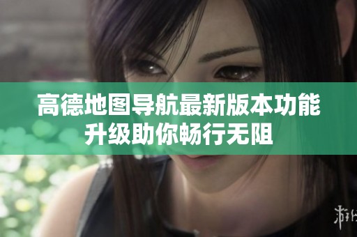 高德地图导航最新版本功能升级助你畅行无阻