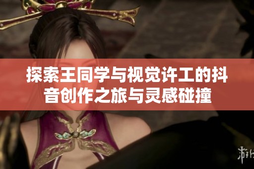 探索王同学与视觉许工的抖音创作之旅与灵感碰撞