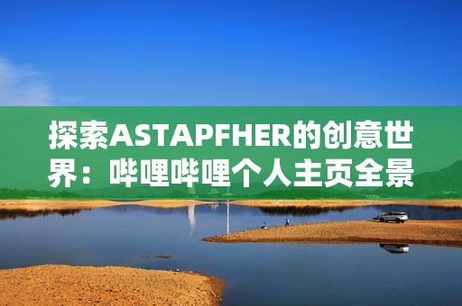 探索ASTAPFHER的创意世界：哔哩哔哩个人主页全景揭秘
