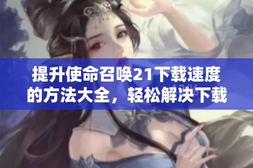 提升使命召唤21下载速度的方法大全，轻松解决下载问题