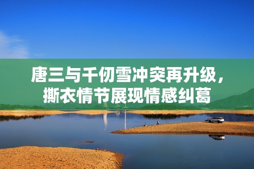 唐三与千仞雪冲突再升级，撕衣情节展现情感纠葛