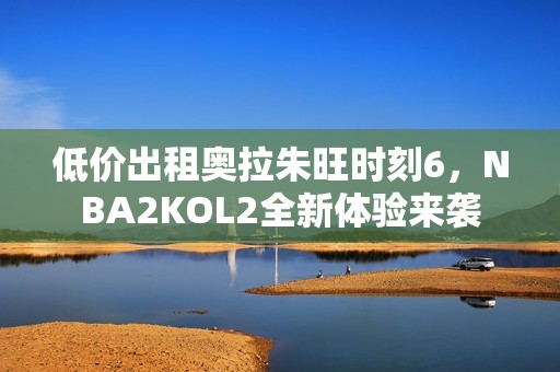 低价出租奥拉朱旺时刻6，NBA2KOL2全新体验来袭