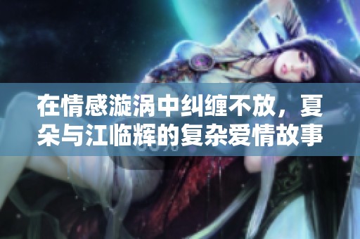 在情感漩涡中纠缠不放，夏朵与江临辉的复杂爱情故事