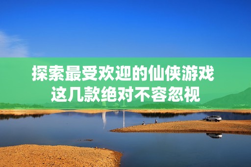 探索最受欢迎的仙侠游戏 这几款绝对不容忽视