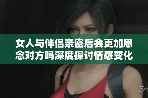 女人与伴侣亲密后会更加思念对方吗深度探讨情感变化