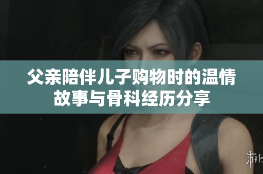 父亲陪伴儿子购物时的温情故事与骨科经历分享