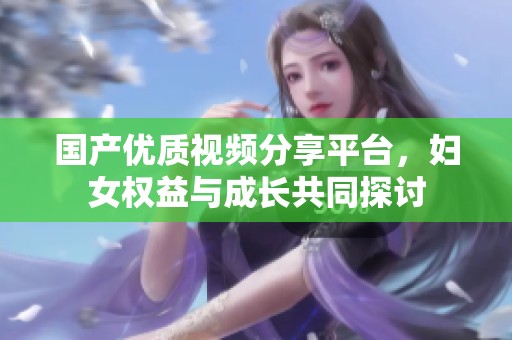 国产优质视频分享平台，妇女权益与成长共同探讨