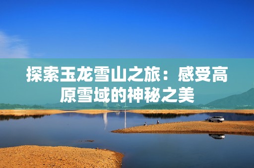 探索玉龙雪山之旅：感受高原雪域的神秘之美