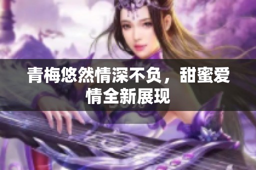 青梅悠然情深不负，甜蜜爱情全新展现