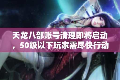 天龙八部账号清理即将启动，50级以下玩家需尽快行动