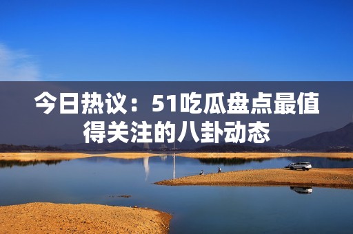 今日热议：51吃瓜盘点最值得关注的八卦动态