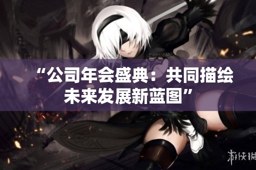 “公司年会盛典：共同描绘未来发展新蓝图”