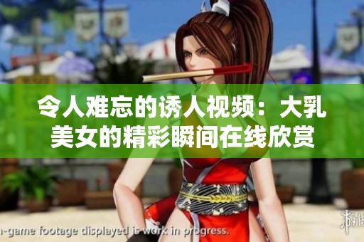 令人难忘的诱人视频：大乳美女的精彩瞬间在线欣赏