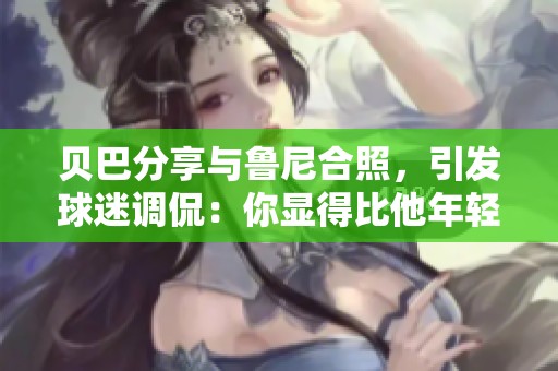 贝巴分享与鲁尼合照，引发球迷调侃：你显得比他年轻更多