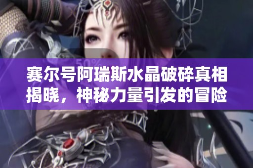 赛尔号阿瑞斯水晶破碎真相揭晓，神秘力量引发的冒险旅程