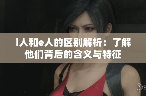 i人和e人的区别解析：了解他们背后的含义与特征