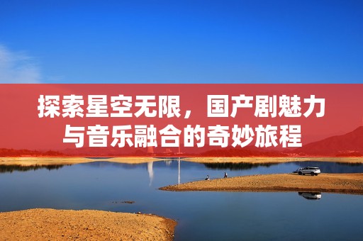 探索星空无限，国产剧魅力与音乐融合的奇妙旅程