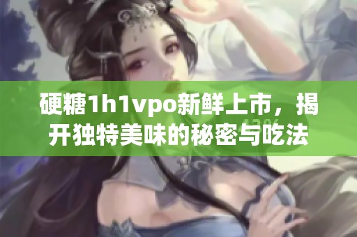 硬糖1h1vpo新鲜上市，揭开独特美味的秘密与吃法