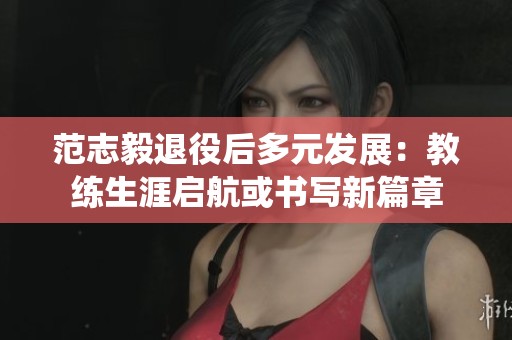 范志毅退役后多元发展：教练生涯启航或书写新篇章
