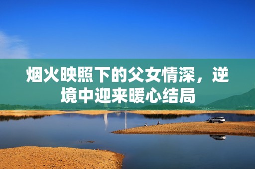 烟火映照下的父女情深，逆境中迎来暖心结局
