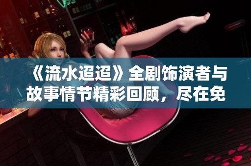 《流水迢迢》全剧饰演者与故事情节精彩回顾，尽在免费在线观看平台