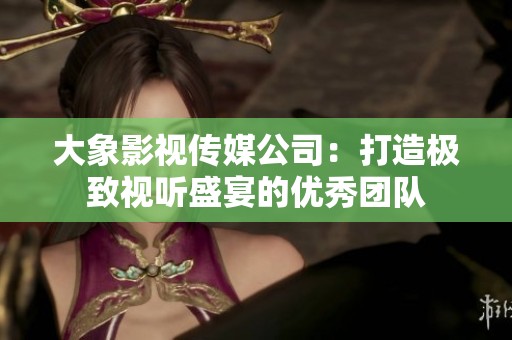 大象影视传媒公司：打造极致视听盛宴的优秀团队