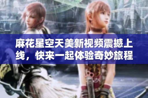 麻花星空天美新视频震撼上线，快来一起体验奇妙旅程！