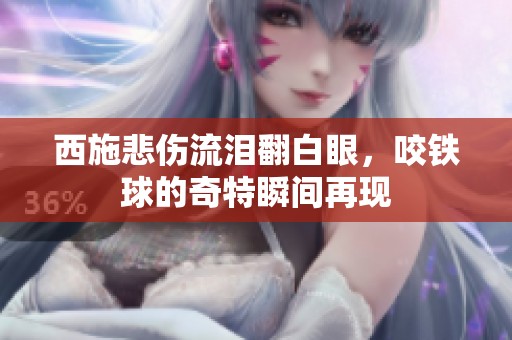 西施悲伤流泪翻白眼，咬铁球的奇特瞬间再现