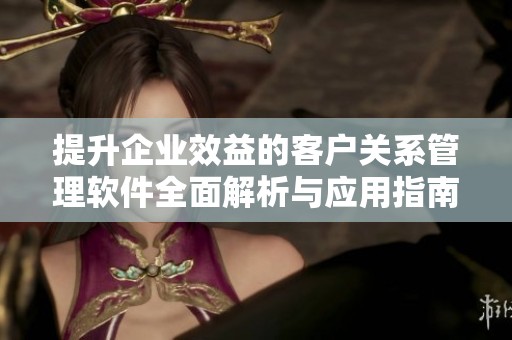 提升企业效益的客户关系管理软件全面解析与应用指南