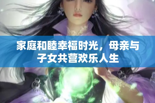 家庭和睦幸福时光，母亲与子女共营欢乐人生
