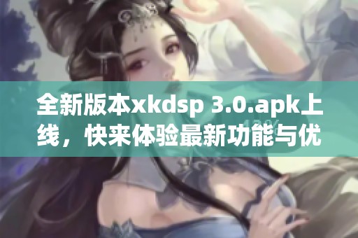 全新版本xkdsp 3.0.apk上线，快来体验最新功能与优化！