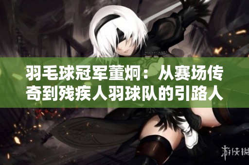 羽毛球冠军董炯：从赛场传奇到残疾人羽球队的引路人