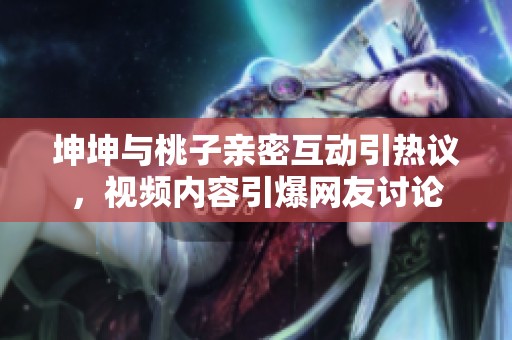 坤坤与桃子亲密互动引热议，视频内容引爆网友讨论